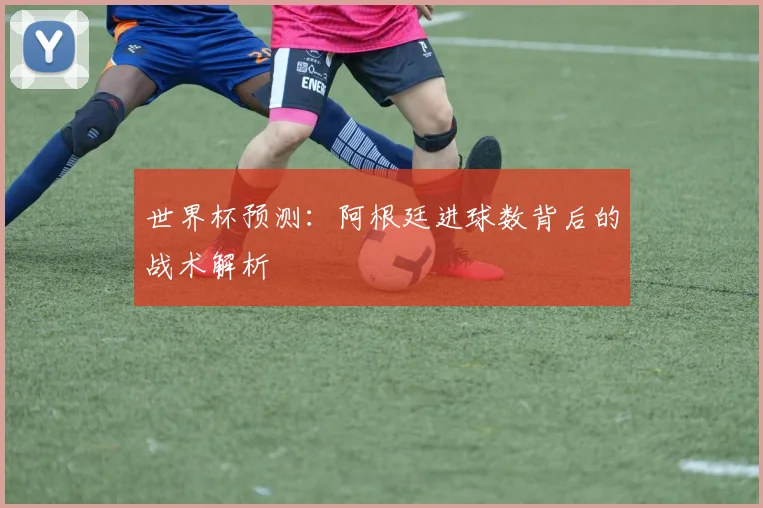 世界杯预测：阿根廷进球数背后的战术解析