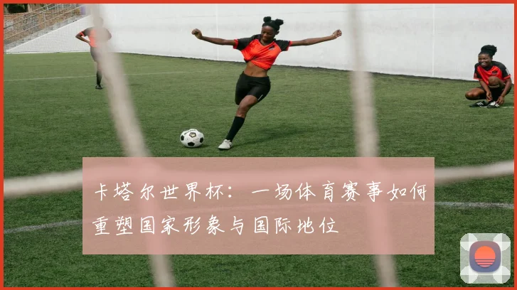 卡塔尔世界杯:一场体育赛事如何重塑国家形象与国际地位