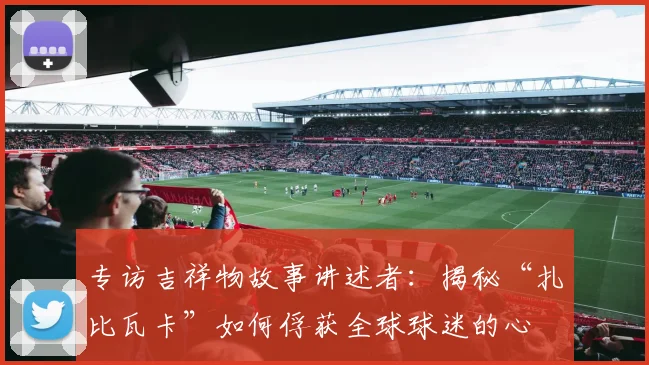 专访吉祥物故事讲述者:揭秘“扎比瓦卡”如何俘获全球球迷的心