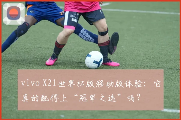 vivo X21世界杯版移动版体验：它真的配得上“冠军之选”吗？