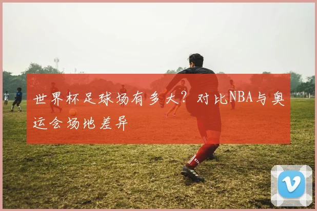 世界杯足球场有多大?对比NBA与奥运会场地差异