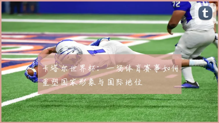 卡塔尔世界杯:一场体育赛事如何重塑国家形象与国际地位