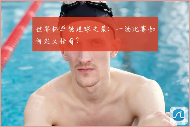 世界杯单场进球之最:一场比赛如何定义传奇?