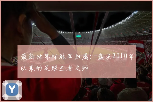 最新世界杯冠军归属：盘点2010年以来的足球王者之师