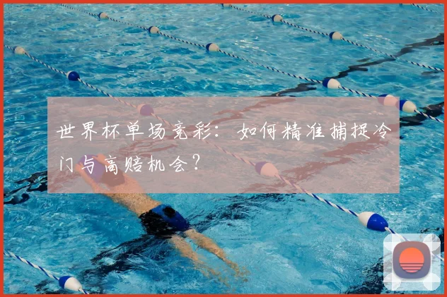世界杯单场竞彩：如何精准捕捉冷门与高赔机会？