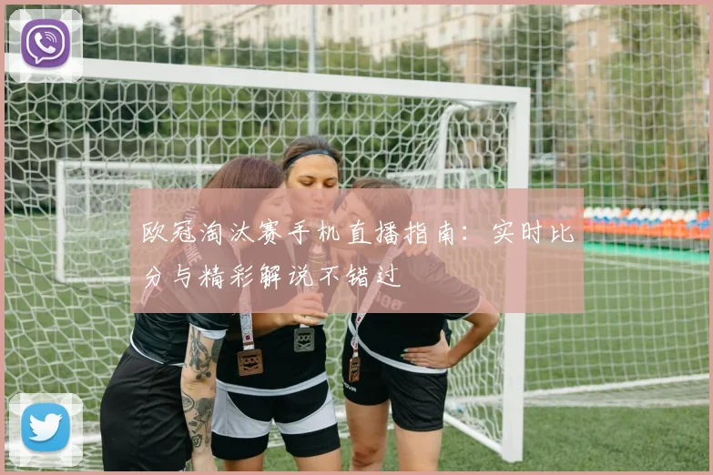 欧冠淘汰赛手机直播指南：实时比分与精彩解说不错过