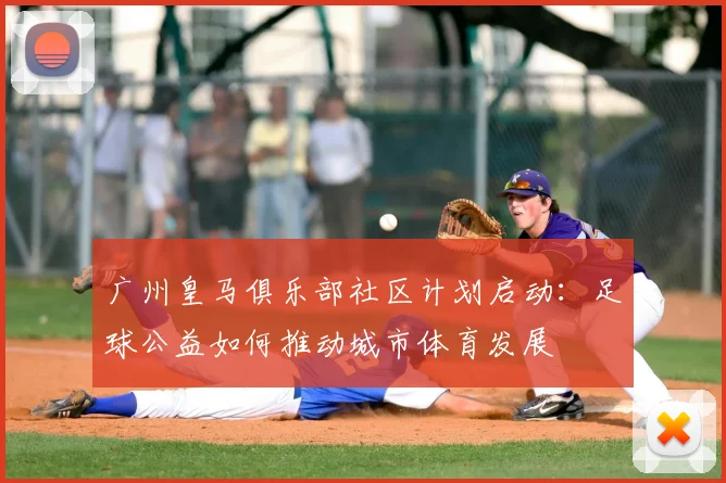 广州皇马俱乐部社区计划启动：足球公益如何推动城市体育发展