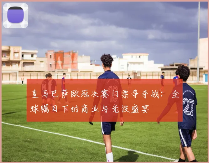 皇马巴萨欧冠决赛门票争夺战：全球瞩目下的商业与竞技盛宴