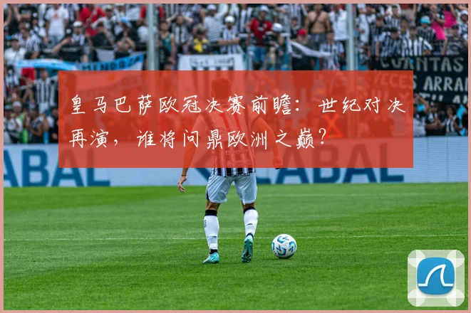 皇马巴萨欧冠决赛前瞻：世纪对决再演，谁将问鼎欧洲之巅？