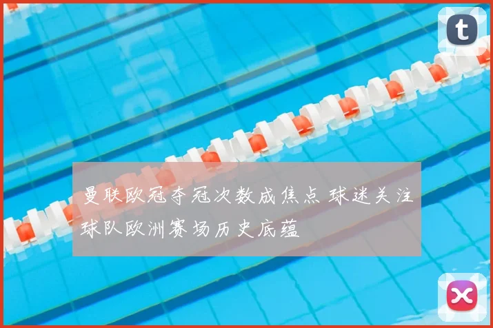 曼联欧冠夺冠次数成焦点 球迷关注球队欧洲赛场历史底蕴