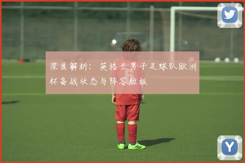 深度解析：英格兰男子足球队欧洲杯备战状态与阵容短板