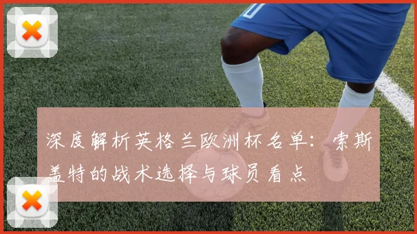 深度解析英格兰欧洲杯名单：索斯盖特的战术选择与球员看点
