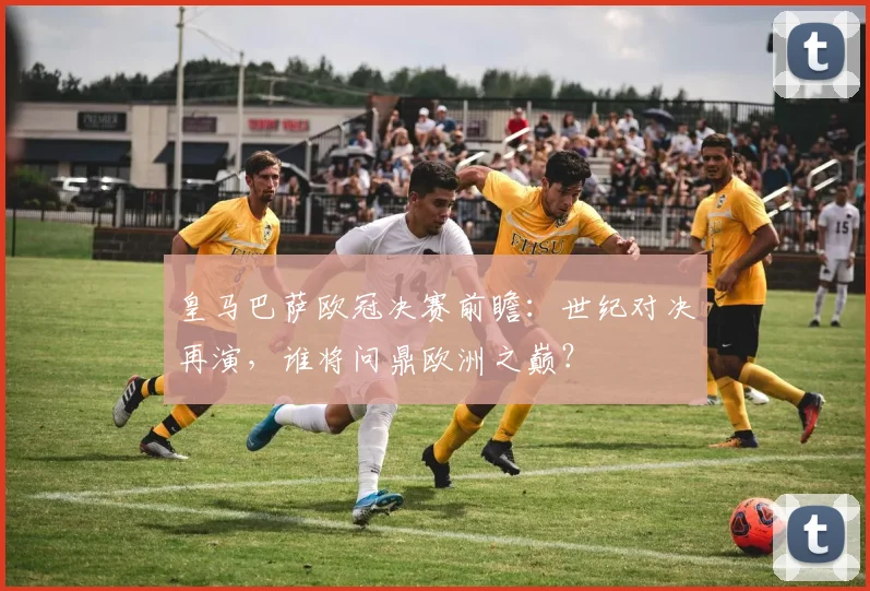 皇马巴萨欧冠决赛前瞻：世纪对决再演，谁将问鼎欧洲之巅？