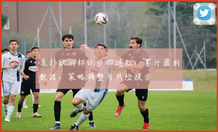 虎扑欧洲杯比分四连红，累计盈利数据、策略调整与风险提示